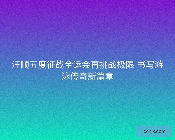 汪顺五度征战全运会再挑战极限 书写游泳传奇新篇章