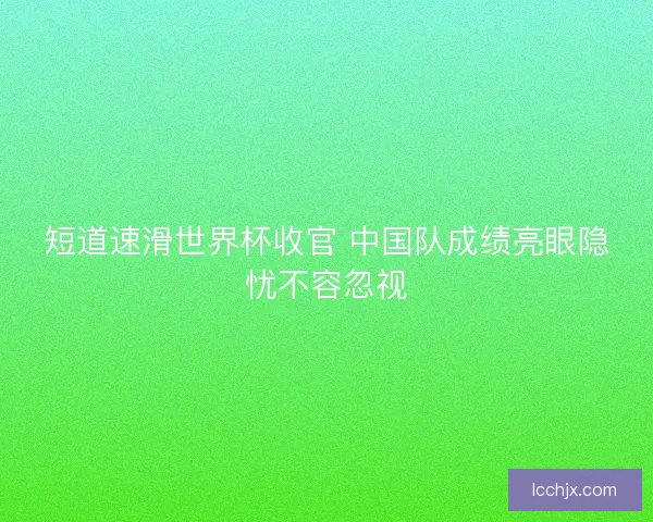 短道速滑世界杯收官 中国队成绩亮眼隐忧不容忽视
