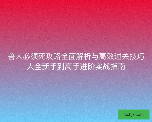 兽人必须死攻略全面解析与高效通关技巧大全新手到高手进阶实战指南