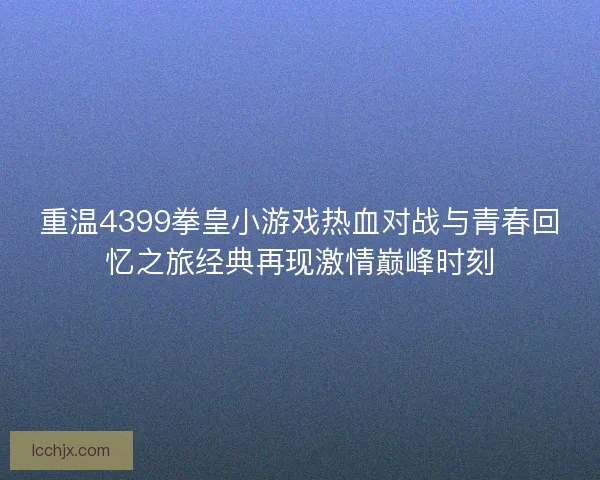 重温4399拳皇小游戏热血对战与青春回忆之旅经典再现激情巅峰时刻