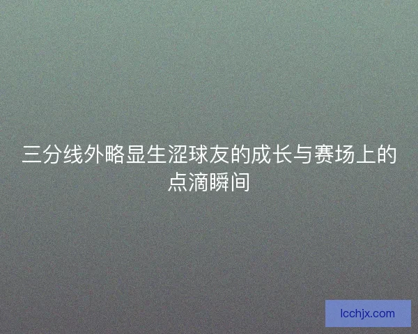 三分线外略显生涩球友的成长与赛场上的点滴瞬间