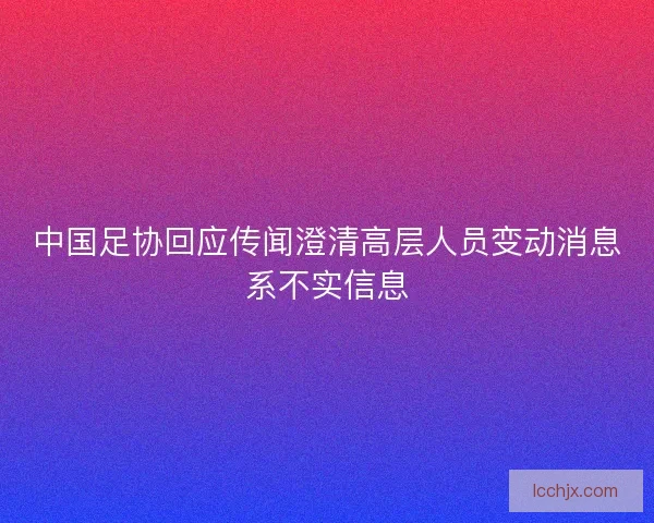 中国足协回应传闻澄清高层人员变动消息系不实信息