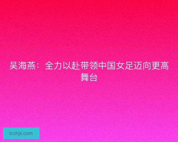 吴海燕：全力以赴带领中国女足迈向更高舞台