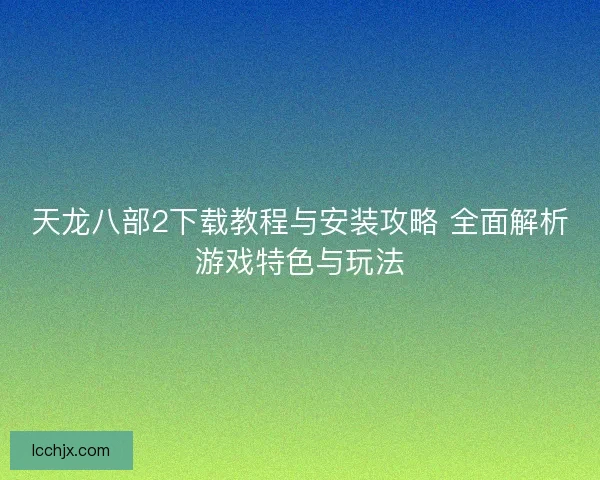 天龙八部2下载教程与安装攻略 全面解析游戏特色与玩法