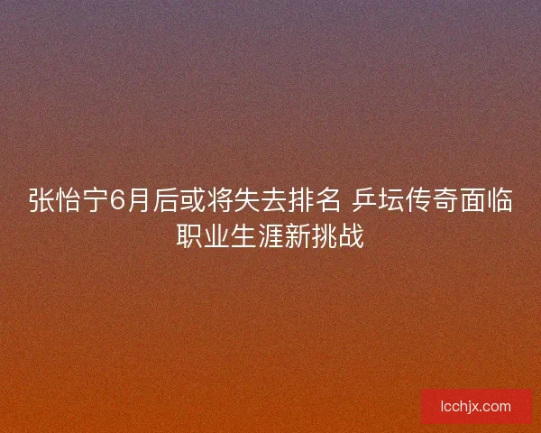 张怡宁6月后或将失去排名 乒坛传奇面临职业生涯新挑战