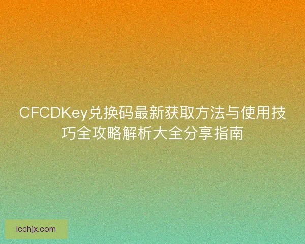 CFCDKey兑换码最新获取方法与使用技巧全攻略解析大全分享指南