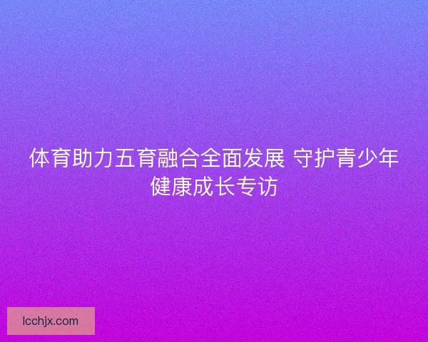 体育助力五育融合全面发展 守护青少年健康成长专访