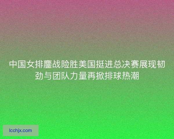 中国女排鏖战险胜美国挺进总决赛展现韧劲与团队力量再掀排球热潮
