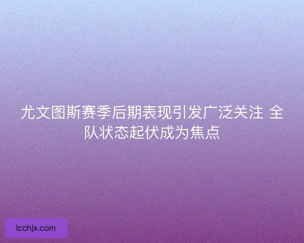 尤文图斯赛季后期表现引发广泛关注 全队状态起伏成为焦点
