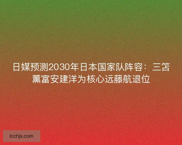 日媒预测2030年日本国家队阵容：三笘薰富安建洋为核心远藤航退位