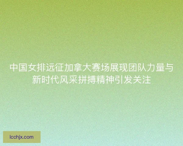 中国女排远征加拿大赛场展现团队力量与新时代风采拼搏精神引发关注