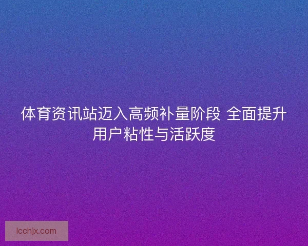 体育资讯站迈入高频补量阶段 全面提升用户粘性与活跃度