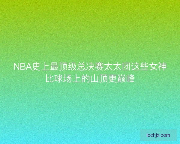 NBA史上最顶级总决赛太太团这些女神比球场上的山顶更巅峰