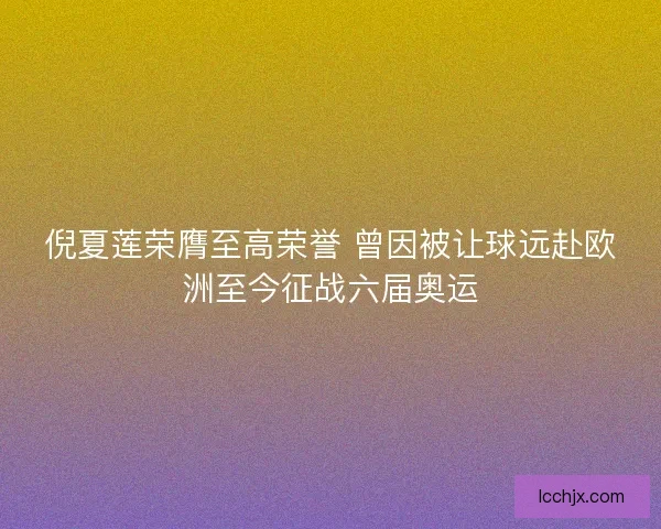 倪夏莲荣膺至高荣誉 曾因被让球远赴欧洲至今征战六届奥运