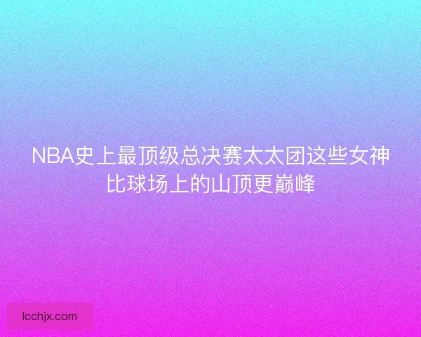 NBA史上最顶级总决赛太太团这些女神比球场上的山顶更巅峰