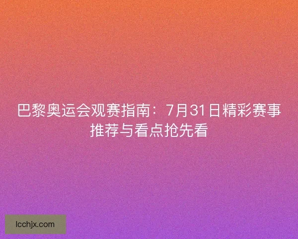 巴黎奥运会观赛指南：7月31日精彩赛事推荐与看点抢先看