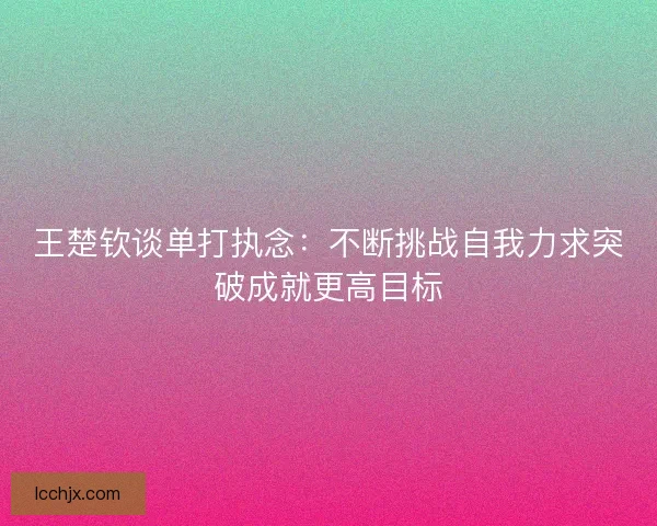 王楚钦谈单打执念：不断挑战自我力求突破成就更高目标